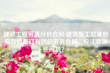 建筑工程劳务分包合同(建筑施工总承包应如何签订有效的劳务合同，应注意哪些问题？)