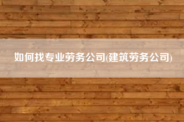 如何找专业劳务公司(建筑劳务公司)