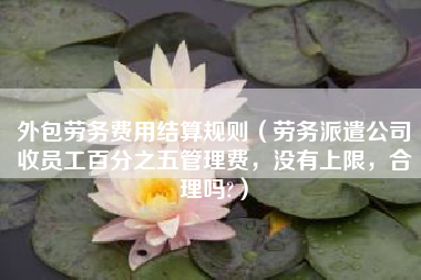 外包劳务费用结算规则（劳务派遣公司收员工百分之五管理费，没有上限，合理吗?）