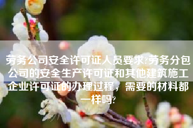 劳务公司安全许可证人员要求?劳务分包公司的安全生产许可证和其他建筑施工企业许可证的办理过程，需要的材料都一样吗?