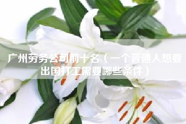 广州劳务公司前十名（一个普通人想要出国打工需要哪些条件）