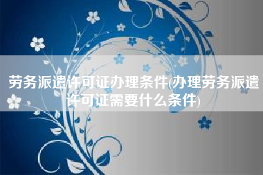 劳务派遣许可证办理条件(办理劳务派遣许可证需要什么条件)