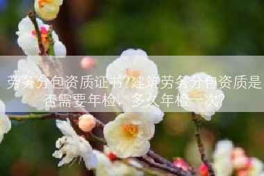 劳务分包资质证书?建筑劳务分包资质是否需要年检，多久年检一次?