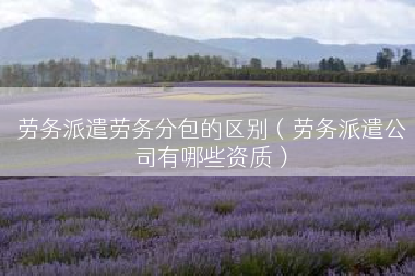 劳务派遣劳务分包的区别（劳务派遣公司有哪些资质）