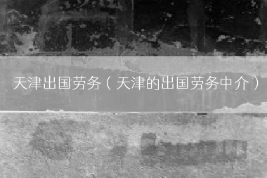 天津出国劳务（天津的出国劳务中介）