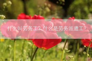 什么叫劳务工？什么是劳务派遣工？