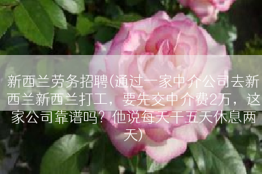 新西兰劳务招聘(通过一家中介公司去新西兰新西兰打工，要先交中介费2万，这家公司靠谱吗？他说每天干五天休息两天)
