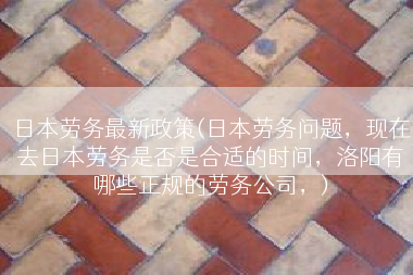 日本劳务最新政策(日本劳务问题，现在去日本劳务是否是合适的时间，洛阳有哪些正规的劳务公司，)