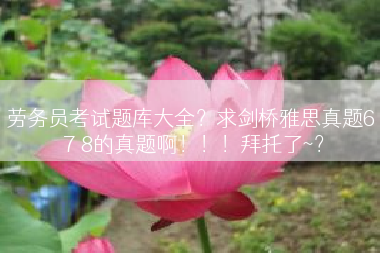 劳务员考试题库大全？求剑桥雅思真题6 7 8的真题啊！！！拜托了~？