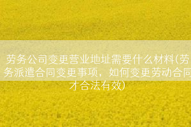 劳务公司变更营业地址需要什么材料(劳务派遣合同变更事项，如何变更劳动合同才合法有效)