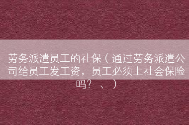 劳务派遣员工的社保（通过劳务派遣公司给员工发工资，员工必须上社会保险吗？ 、）