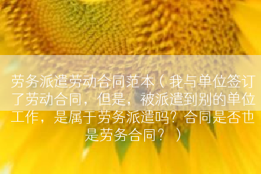 劳务派遣劳动合同范本（我与单位签订了劳动合同，但是，被派遣到别的单位工作，是属于劳务派遣吗？合同是否也是劳务合同？）