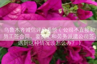乌鲁木齐诚信评价系统（公司不直接和员工签合同，要员工和劳务派遣公司签，遇到这种情况该怎么办？）