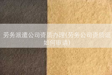 劳务派遣公司资质办理(劳务公司资质证如何审请)