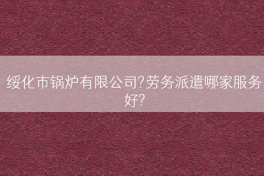 绥化市锅炉有限公司?劳务派遣哪家服务好?