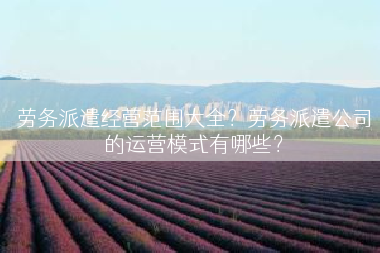 劳务派遣经营范围大全？劳务派遣公司的运营模式有哪些？