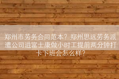 郑州市劳务合同范本？郑州思远劳务派遣公司进富士康做小时工提前两分钟打卡下班会怎么样？