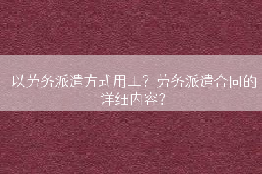 以劳务派遣方式用工？劳务派遣合同的详细内容？