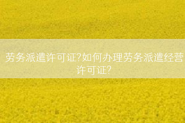 劳务派遣许可证?如何办理劳务派遣经营许可证?