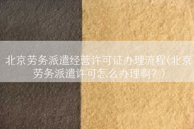 北京劳务派遣经营许可证办理流程(北京劳务派遣许可怎么办理啊？)