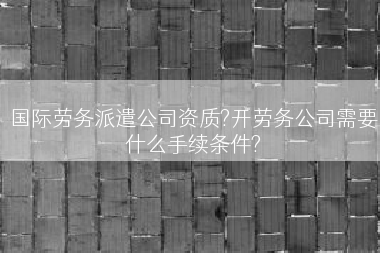 国际劳务派遣公司资质?开劳务公司需要什么手续条件?