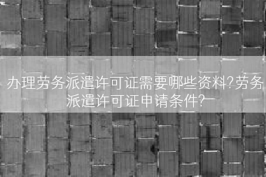 办理劳务派遣许可证需要哪些资料?劳务派遣许可证申请条件?