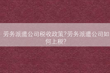 劳务派遣公司税收政策?劳务派遣公司如何上税?