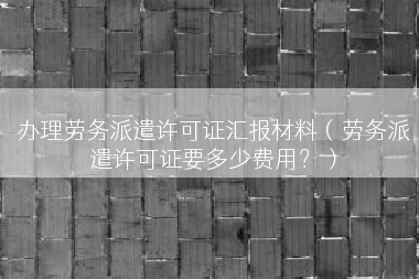 办理劳务派遣许可证汇报材料（劳务派遣许可证要多少费用？）