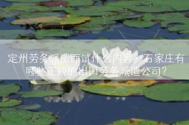 定州劳务派遣面试什么内容？石家庄有哪些正规的出国劳务派遣公司？