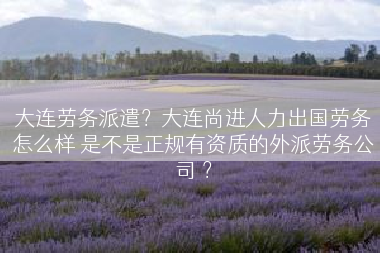 大连劳务派遣？大连尚进人力出国劳务怎么样 是不是正规有资质的外派劳务公司 ？