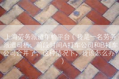 上海劳务派遣年检平台（我是一名劳务派遣司机，前段时间A打车公司和B打车公司合并了，这种情况下，我该怎么办？）