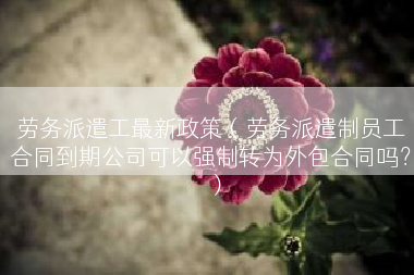 劳务派遣工最新政策（劳务派遣制员工合同到期公司可以强制转为外包合同吗？）