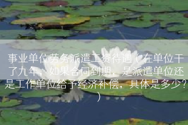 事业单位劳务派遣工资待遇（在单位干了九年，如果合同到期，是派遣单位还是工作单位给予经济补偿，具体是多少？）
