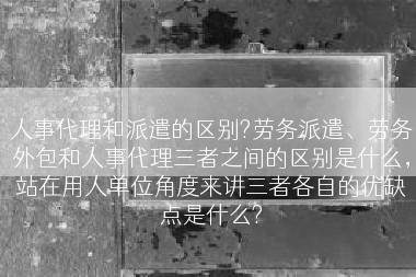 人事代理和派遣的区别?劳务派遣、劳务外包和人事代理三者之间的区别是什么，站在用人单位角度来讲三者各自的优缺点是什么?
