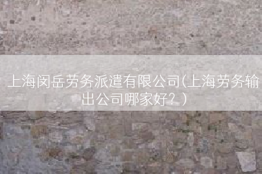 上海闵岳劳务派遣有限公司(上海劳务输出公司哪家好？)