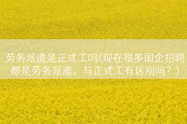 劳务派遣是正式工吗(现在很多国企招聘都是劳务派遣，与正式工有区别吗？)