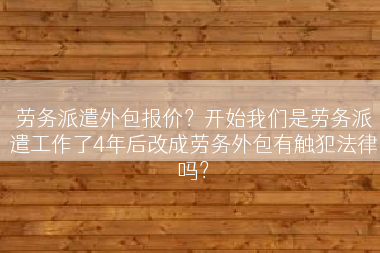 劳务派遣外包报价？开始我们是劳务派遣工作了4年后改成劳务外包有触犯法律吗？