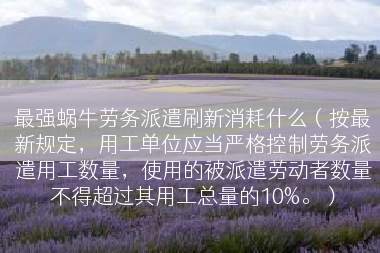 最强蜗牛劳务派遣刷新消耗什么（按最新规定，用工单位应当严格控制劳务派遣用工数量，使用的被派遣劳动者数量不得超过其用工总量的10%。）