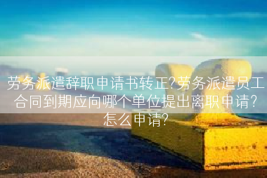 劳务派遣辞职申请书转正?劳务派遣员工合同到期应向哪个单位提出离职申请？怎么申请?
