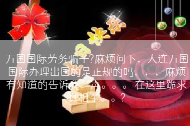 万国国际劳务骗子?麻烦问下，大连万国国际办理出国的是正规的吗，，，麻烦有知道的告诉我一声。。。 在这里跪求真相了。。?