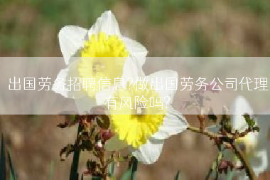 出国劳务招聘信息?做出国劳务公司代理有风险吗?