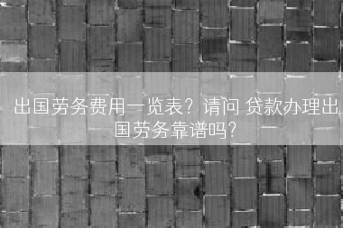 出国劳务费用一览表？请问 贷款办理出国劳务靠谱吗？