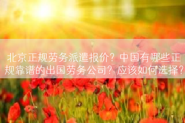 北京正规劳务派遣报价？中国有哪些正规靠谱的出国劳务公司？应该如何选择？