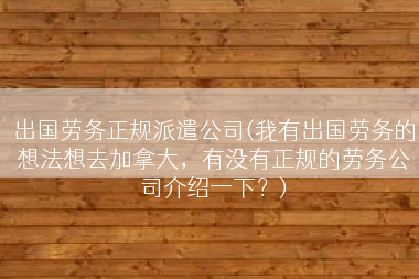 出国劳务正规派遣公司(我有出国劳务的想法想去加拿大，有没有正规的劳务公司介绍一下？)