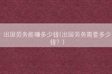 出国劳务能赚多少钱(出国劳务需要多少钱？)