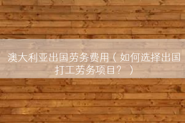 澳大利亚出国劳务费用（如何选择出国打工劳务项目？）