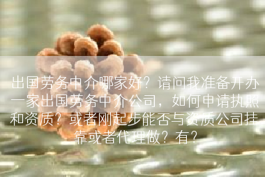 出国劳务中介哪家好？请问我准备开办一家出国劳务中介公司，如何申请执照和资质？或者刚起步能否与资质公司挂靠或者代理做？有？