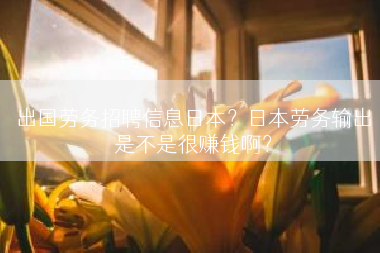 出国劳务招聘信息日本？日本劳务输出是不是很赚钱啊？