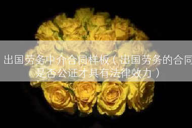 出国劳务中介合同样板（出国劳务的合同是否公证才具有法律效力）