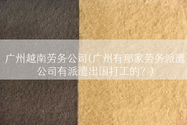广州越南劳务公司(广州有那家劳务派遣公司有派遣出国打工的？)